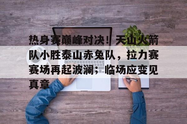 开云体育网址-包含热身赛巅峰对决！天山火箭队小胜泰山赤兔队，拉力赛赛场再起波澜；临场应变见真章的词条