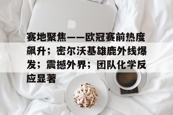 开云体育网址-关于赛地聚焦——欧冠赛前热度飙升；密尔沃基雄鹿外线爆发；震撼外界；团队化学反应显著的信息