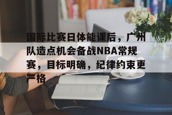 开云官网-关于国际比赛日体能课后，广州队造点机会备战NBA常规赛，目标明确，纪律约束更严格的信息